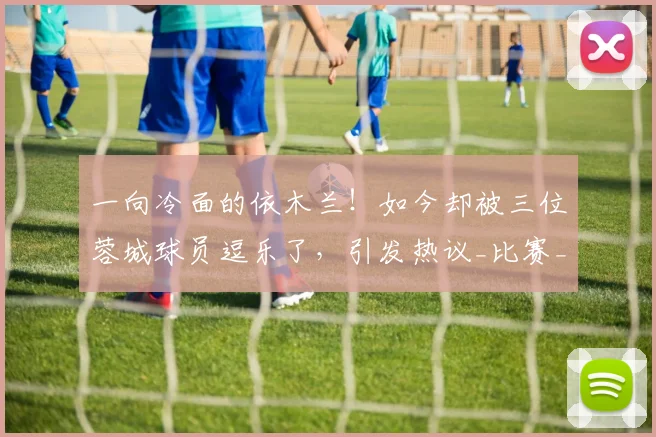 一向冷面的依木兰！如今却被三位蓉城球员逗乐了，引发热议_比赛_山东泰山_球迷