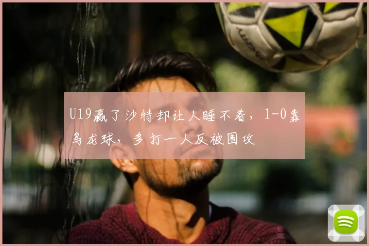 U19赢了沙特却让人睡不着,1-0靠乌龙球,多打一人反被围攻