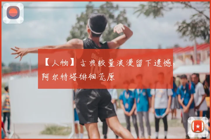 【人物】古典较量浪漫留下遗憾，阿尔特塔徘徊荒原