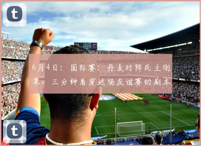6月4日：国际赛：丹麦对阵民主刚果，三分钟看穿这场友谊赛的剧本！_球员_防守_比赛