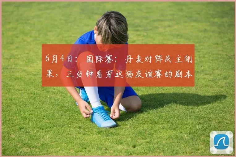 6月4日：国际赛：丹麦对阵民主刚果，三分钟看穿这场友谊赛的剧本！_球员_防守_比赛