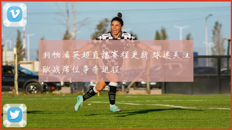 利物浦英超直播赛程更新 球迷关注欧战席位争夺进程