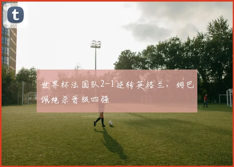世界杯法国队2-1逆转英格兰，姆巴佩绝杀晋级四强