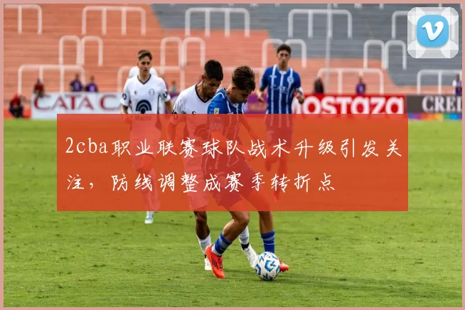 2cba职业联赛球队战术升级引发关注，防线调整成赛季转折点
