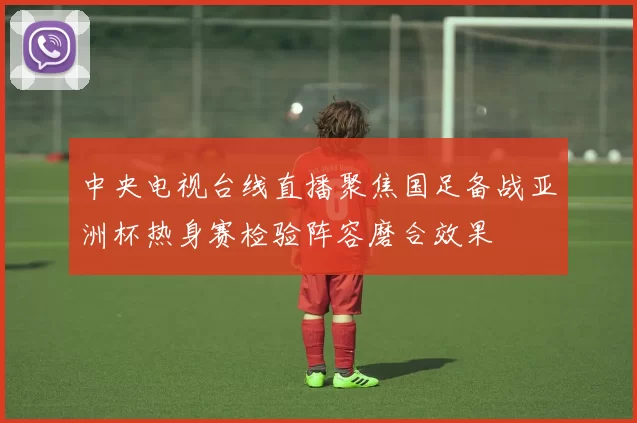 中央电视台线直播聚焦国足备战亚洲杯热身赛检验阵容磨合效果