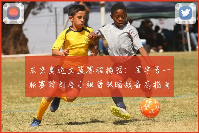 东京奥运女篮赛程揭密：国字号一轮赛时刻与小组晋级暗战备忘指南