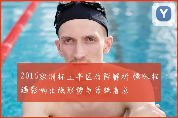 2016欧洲杯上半区对阵解析 强队相遇影响出线形势与晋级看点