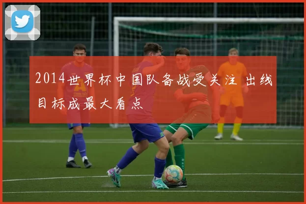 2014世界杯中国队备战受关注 出线目标成最大看点