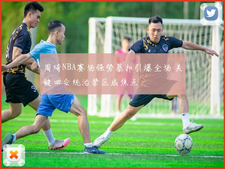 周琦NBA赛场强势暴扣引爆全场 关键回合统治禁区成焦点