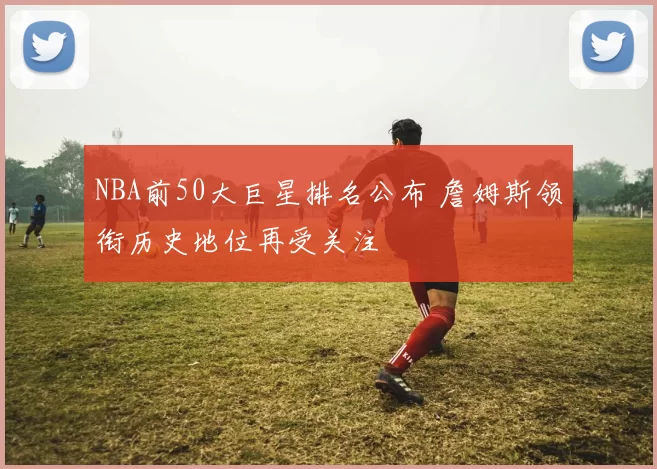 NBA前50大巨星排名公布 詹姆斯领衔历史地位再受关注