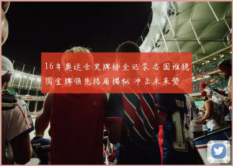 16年奥运会奖牌榜全记录 各国谁稳固金牌领先格局揭秘 冲击未来势