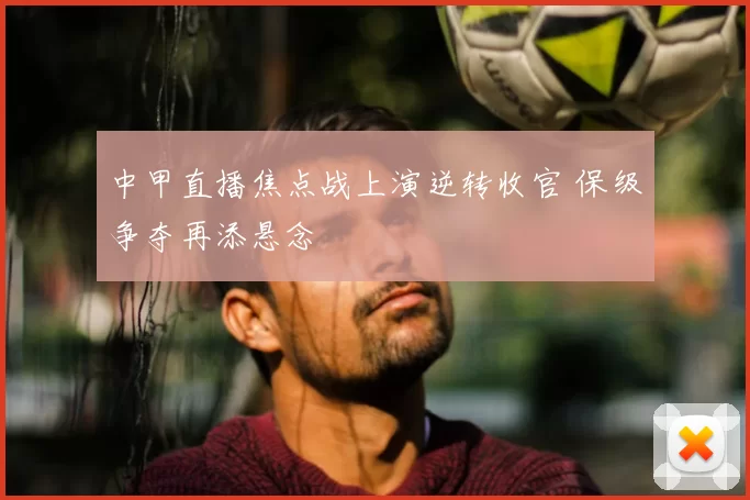 中甲直播焦点战上演逆转收官 保级争夺再添悬念