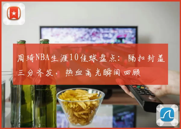 周琦NBA生涯10佳球盘点：隔扣封盖三分齐发，热血高光瞬间回顾