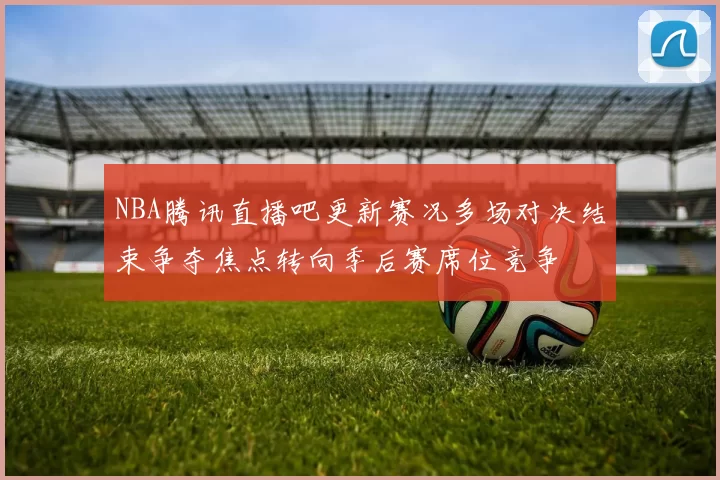 NBA腾讯直播吧更新赛况多场对决结束争夺焦点转向季后赛席位竞争