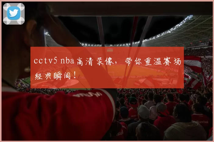 cctv5 nba高清录像，带你重温赛场经典瞬间！