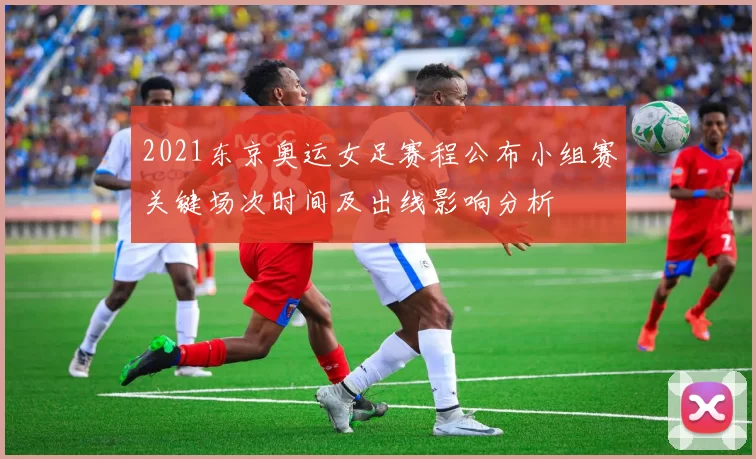 2021东京奥运女足赛程公布小组赛关键场次时间及出线影响分析
