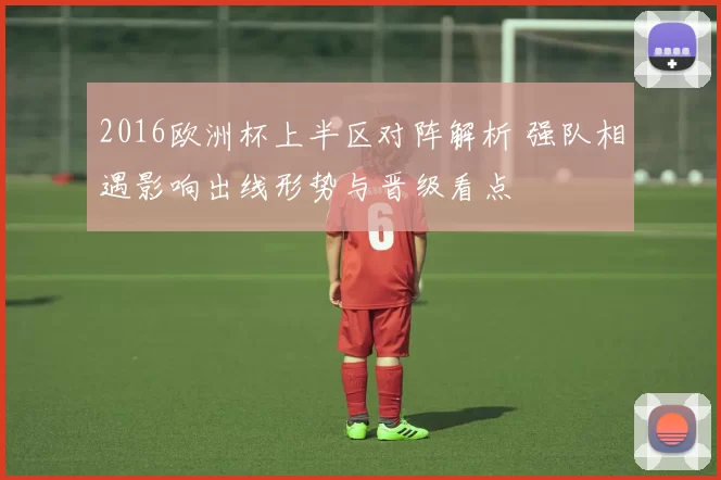 2016欧洲杯上半区对阵解析 强队相遇影响出线形势与晋级看点