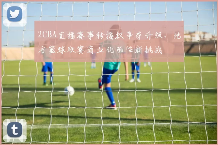 2CBA直播赛事转播权争夺升级，地方篮球联赛商业化面临新挑战