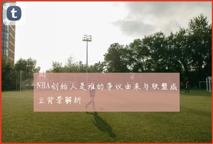 NBA创始人是谁的争议由来与联盟成立背景解析