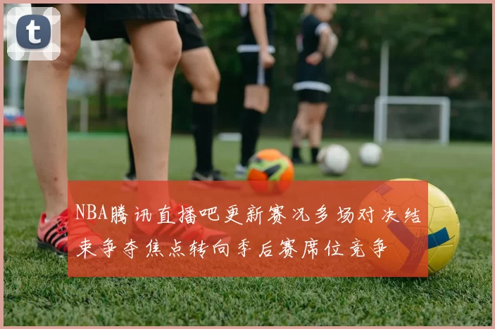 NBA腾讯直播吧更新赛况多场对决结束争夺焦点转向季后赛席位竞争
