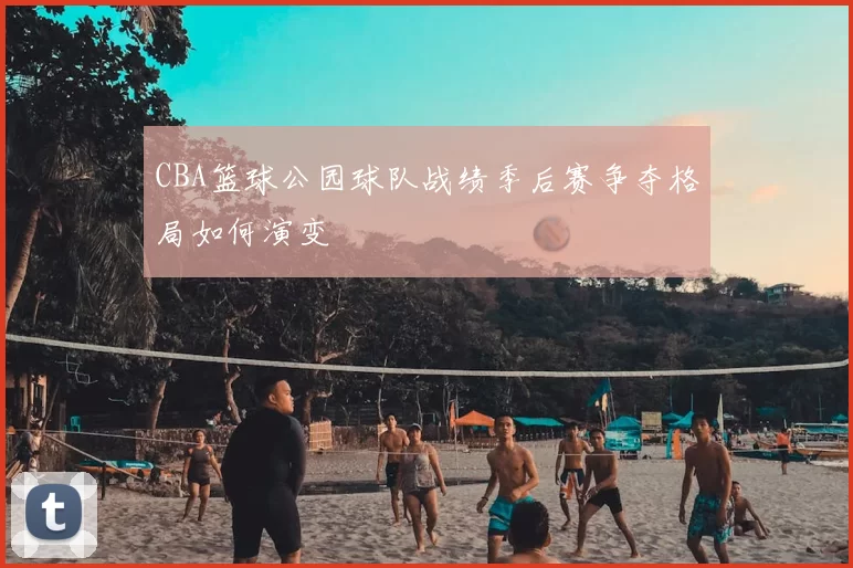 CBA篮球公园球队战绩季后赛争夺格局如何演变