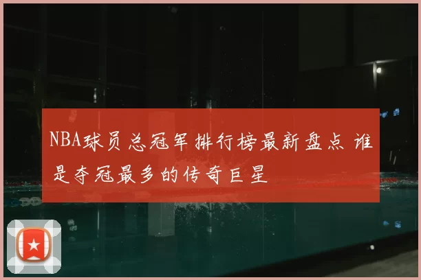 NBA球员总冠军排行榜最新盘点 谁是夺冠最多的传奇巨星