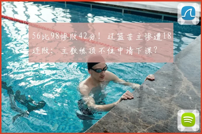 56比98惨败42分！辽篮苦主惨遭18连败：主教练顶不住申请下课？