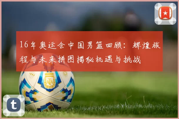 16年奥运会中国男篮回顾：辉煌旅程与未来拼图揭秘机遇与挑战