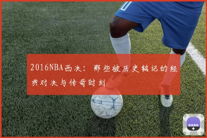 2016NBA西决：那些被历史铭记的经典对决与传奇时刻