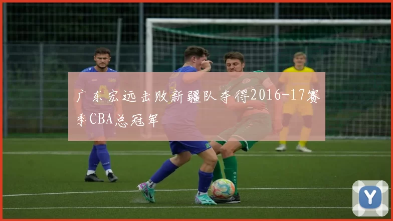 广东宏远击败新疆队夺得2016-17赛季CBA总冠军