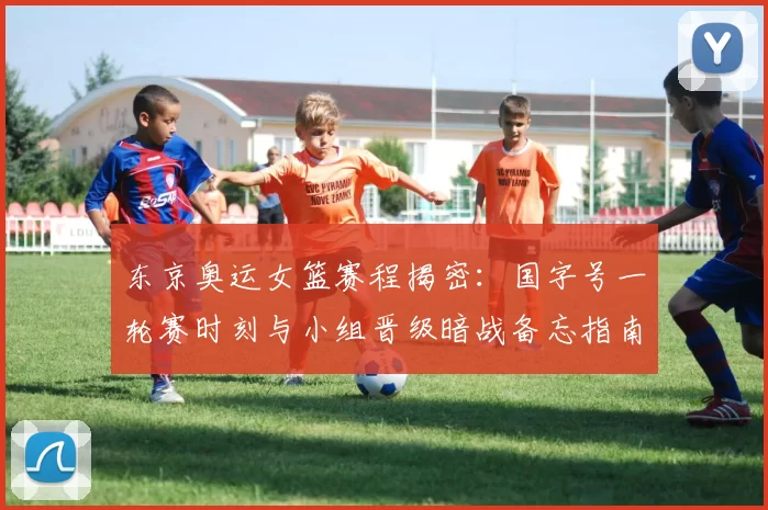 东京奥运女篮赛程揭密：国字号一轮赛时刻与小组晋级暗战备忘指南