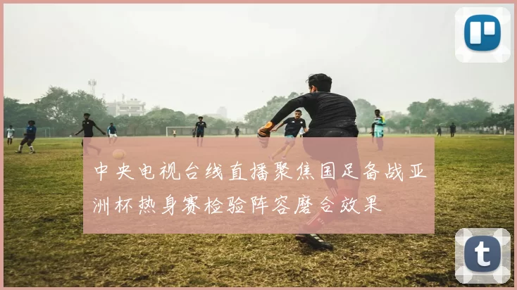 中央电视台线直播聚焦国足备战亚洲杯热身赛检验阵容磨合效果