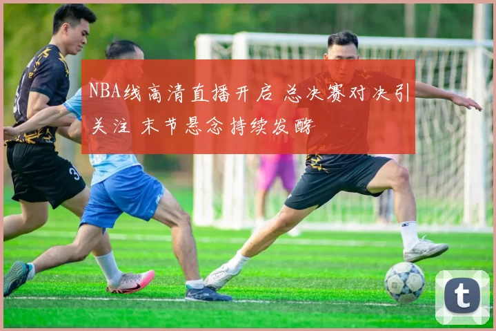 NBA线高清直播开启 总决赛对决引关注 末节悬念持续发酵