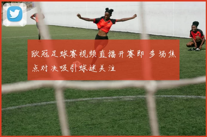 欧冠足球赛视频直播开赛即 多场焦点对决吸引球迷关注