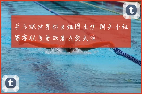 乒乓球世界杯分组图出炉 国乒小组赛赛程与晋级看点受关注