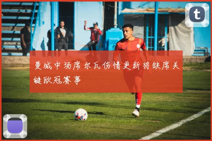 曼城中场席尔瓦伤情更新将缺席关键欧冠赛事