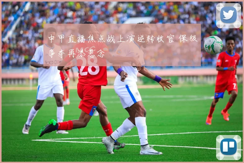中甲直播焦点战上演逆转收官 保级争夺再添悬念