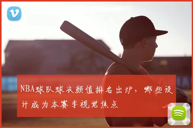 NBA球队球衣颜值排名出炉，哪些设计成为本赛季视觉焦点