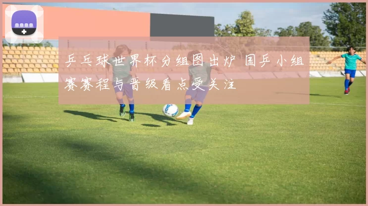 乒乓球世界杯分组图出炉 国乒小组赛赛程与晋级看点受关注