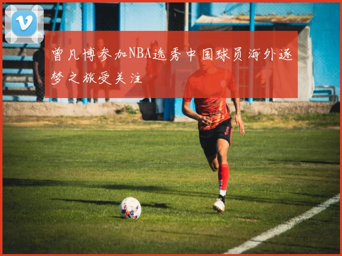 曾凡博参加NBA选秀中国球员海外逐梦之旅受关注