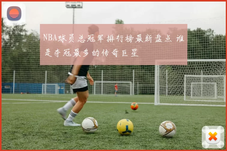 NBA球员总冠军排行榜最新盘点 谁是夺冠最多的传奇巨星