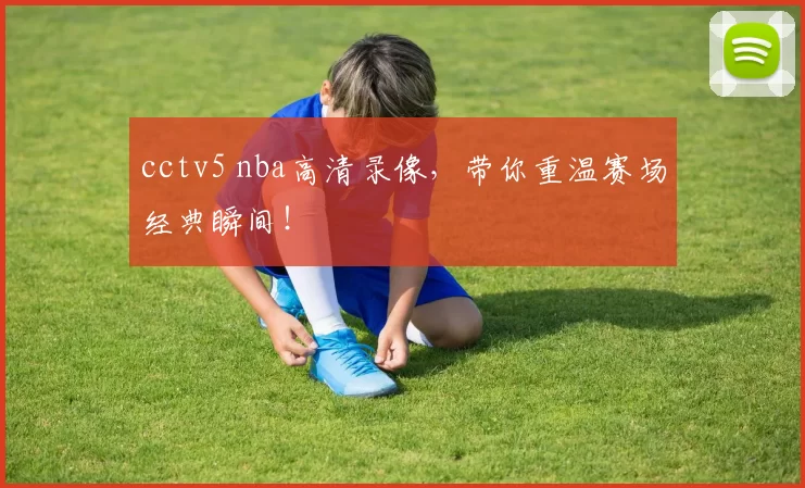 cctv5 nba高清录像，带你重温赛场经典瞬间！
